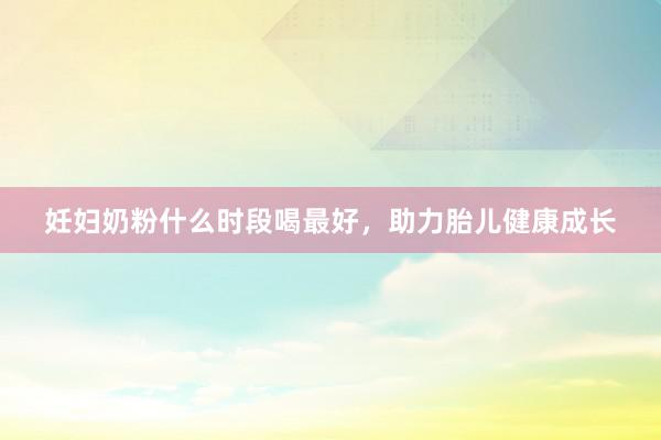 妊妇奶粉什么时段喝最好，助力胎儿健康成长