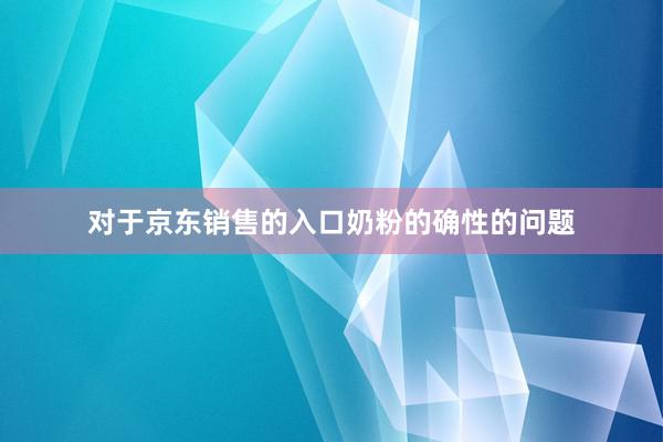 对于京东销售的入口奶粉的确性的问题