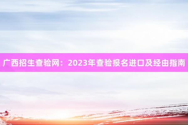 广西招生查验网：2023年查验报名进口及经由指南